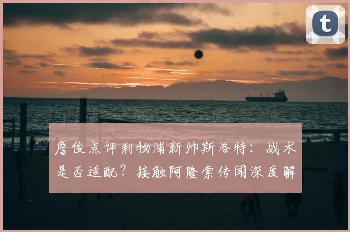 詹俊点评利物浦新帅斯洛特：战术是否适配？接触阿隆索传闻深度解析