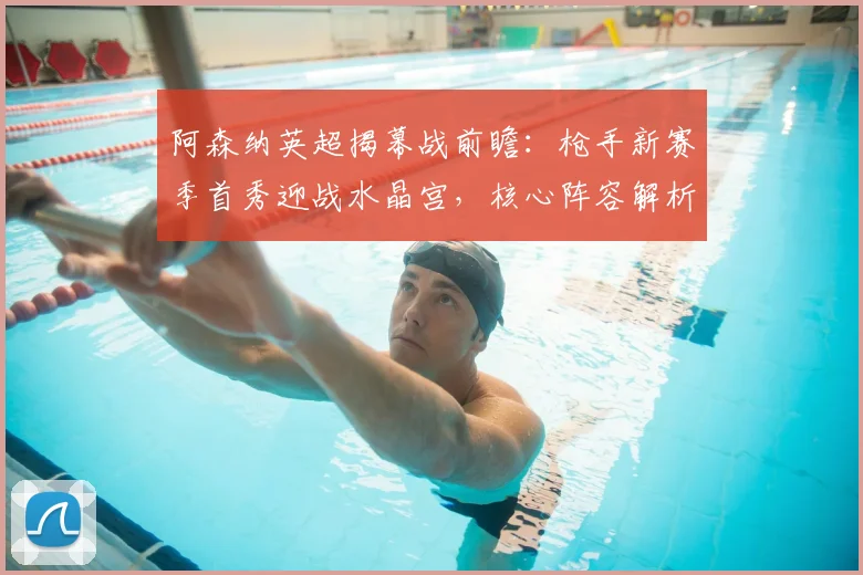 阿森纳英超揭幕战前瞻：枪手新赛季首秀迎战水晶宫，核心阵容解析与战术看点