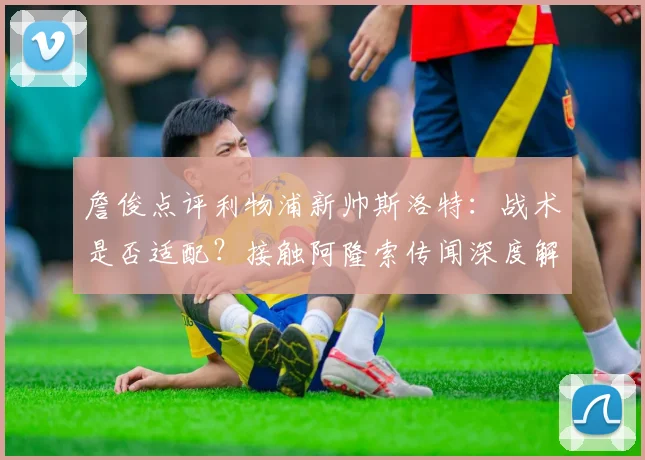 詹俊点评利物浦新帅斯洛特:战术是否适配?接触阿隆索传闻深度解析