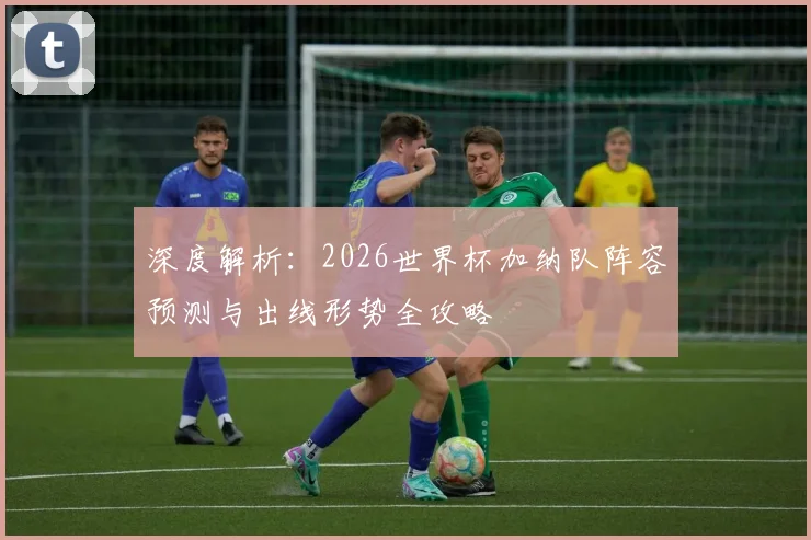 深度解析：2026世界杯加纳队阵容预测与出线形势全攻略