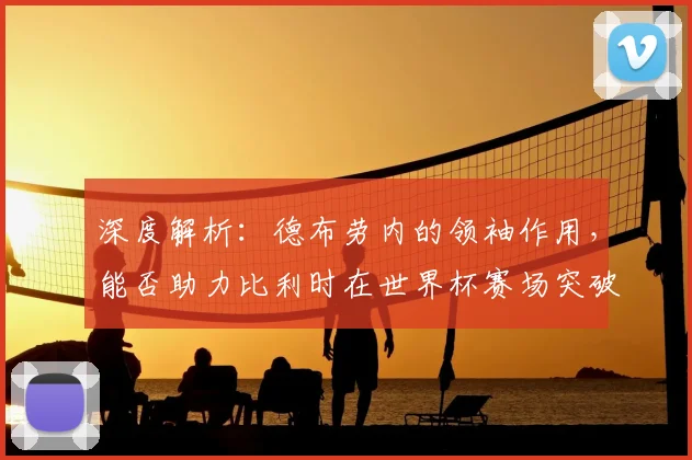 深度解析:德布劳内的领袖作用,能否助力比利时在世界杯赛场突破历史瓶颈?