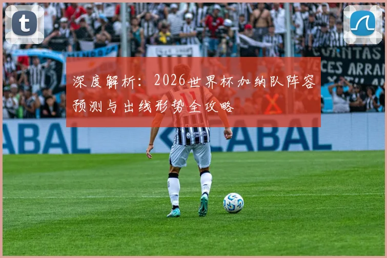 深度解析:2026世界杯加纳队阵容预测与出线形势全攻略