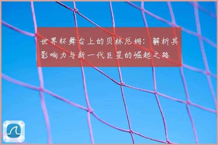 世界杯舞台上的贝林厄姆：解析其影响力与新一代巨星的崛起之路